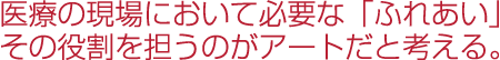 医療の現場において必要な「ふれあい」その役割を担うのがアートだと考える。